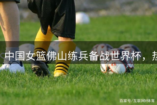 中国女篮佛山练兵备战世界杯，热身赛不敌尼日利亚队