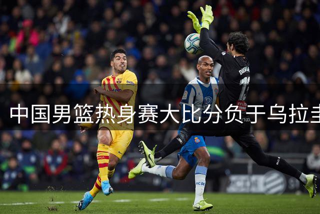 中国男篮热身赛大比分负于乌拉圭，世预赛阵容恐有变