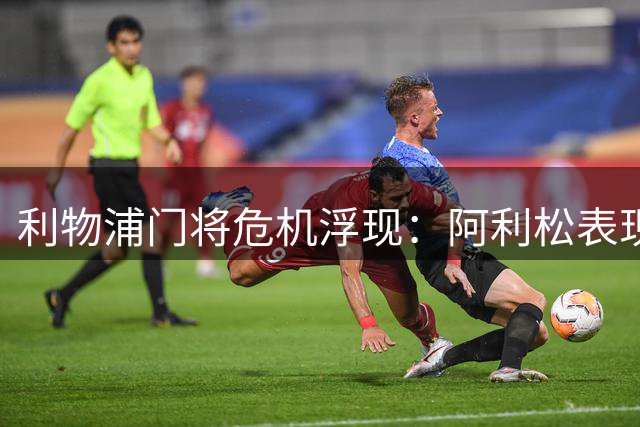 利物浦门将危机浮现：阿利松表现持续低迷引担忧