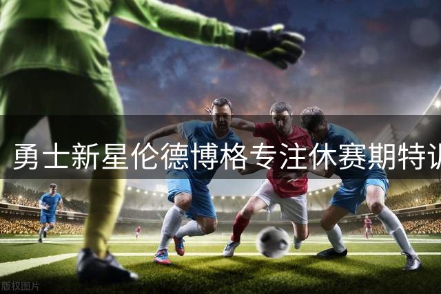 勇士新星伦德博格专注休赛期特训 优化防守与投篮效率