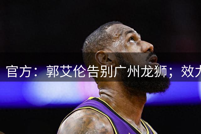 官方：郭艾伦告别广州龙狮；效力2年出场19场