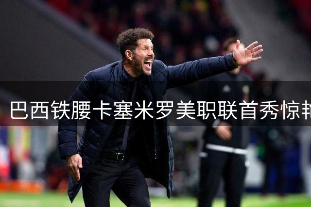 巴西铁腰卡塞米罗美职联首秀惊艳 攻防统治力助迈阿密开门红