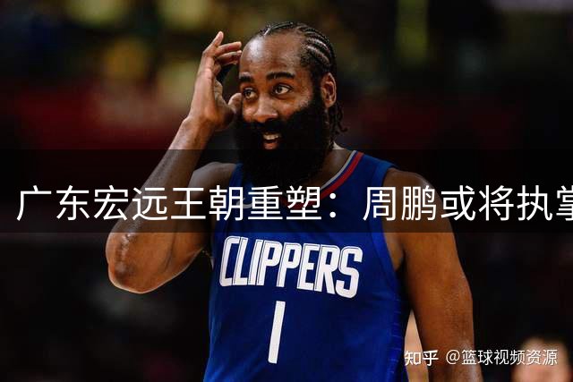 广东宏远王朝重塑：周鹏或将执掌教鞭开启新篇章