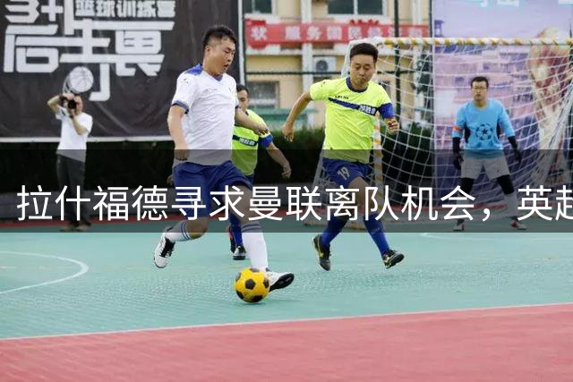 拉什福德寻求曼联离队机会，英超转会受阻
