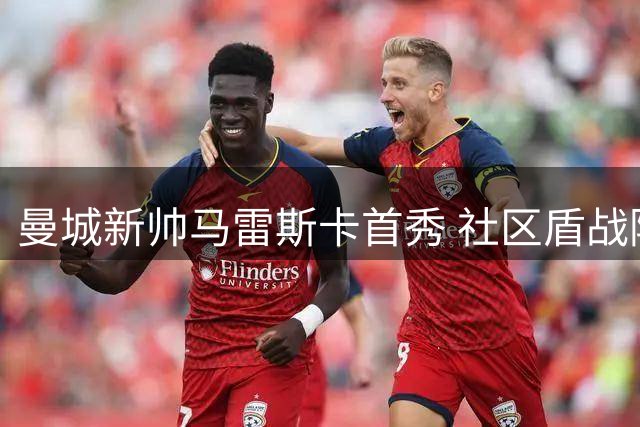 曼城新帅马雷斯卡首秀 社区盾战阿森纳票价维持三年未涨