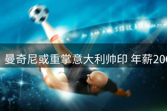 曼奇尼或重掌意大利帅印 年薪200万欧四年合约引热议
