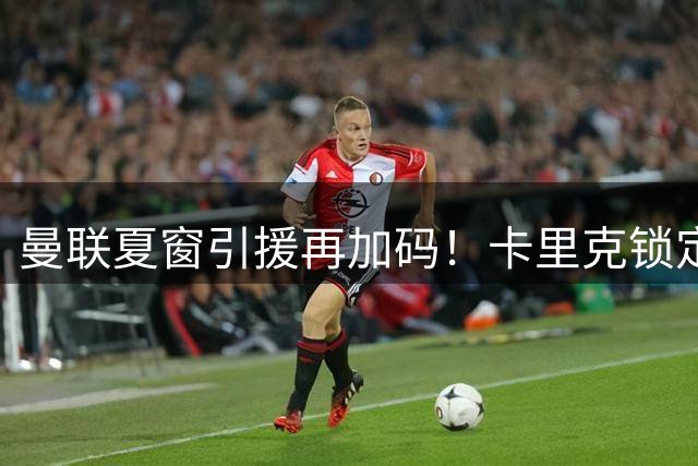 曼联夏窗引援再加码！卡里克锁定第三中场 英超双星成左后卫候选