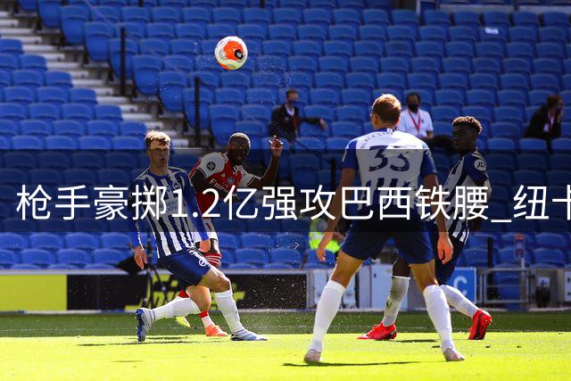 枪手豪掷1.2亿强攻巴西铁腰 纽卡强硬表态：队长非天价不卖