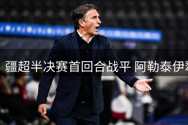 疆超半决赛首回合战平 阿勒泰伊犁主帅详解次回合备战策略