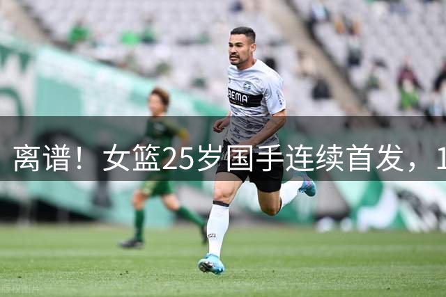 离谱！女篮25岁国手连续首发，10投0中 球迷：快送走