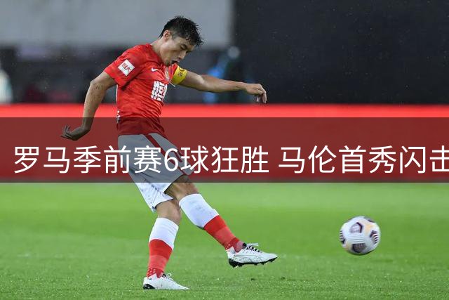 罗马季前赛6球狂胜 马伦首秀闪击+助攻惊艳全场