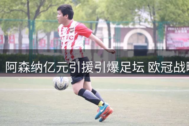 阿森纳亿元引援引爆足坛 欧冠战略布局浮出水面