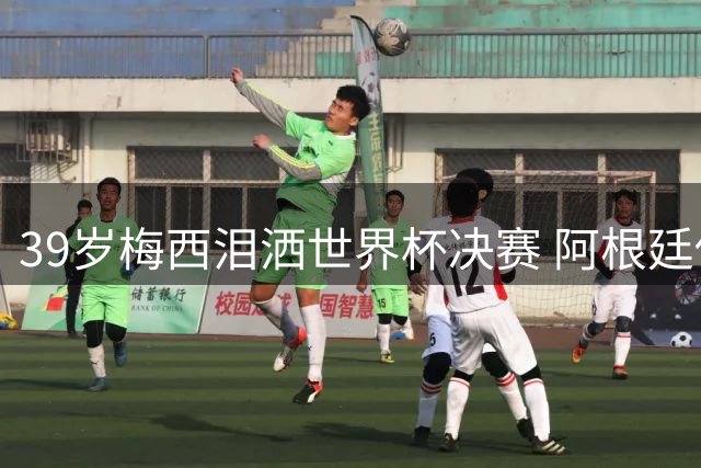 39岁梅西泪洒世界杯决赛 阿根廷传奇时代终落幕