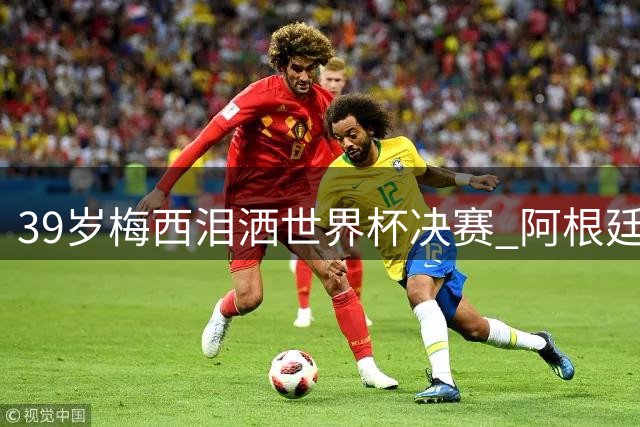 39岁梅西泪洒世界杯决赛 阿根廷传奇时代终落幕