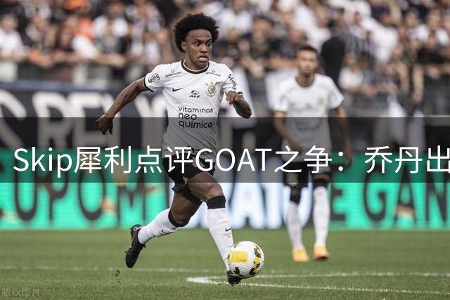 Skip犀利点评GOAT之争：乔丹出勤率碾压詹姆斯 总决赛胜率成硬伤