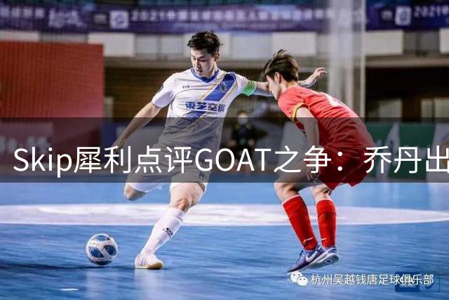 Skip犀利点评GOAT之争：乔丹出勤率碾压詹姆斯 总决赛胜率成硬伤