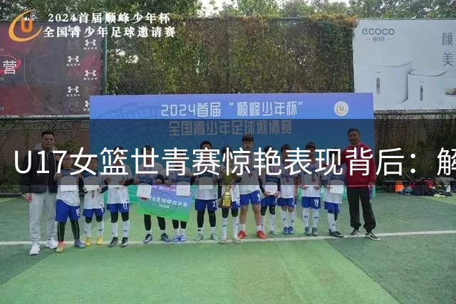 U17女篮世青赛惊艳表现背后：解密中国篮球青训改革密码